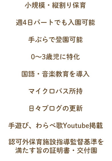 小規模・縦割り保育 週4日パートでも入園可能 手ぶらで登園可能 0~3歳児に特化 国語・音楽教育を導入 自園畑で食育力の強化 マイクロバス所持 日々ブログの更新 手遊び、わらべ歌Youtube掲載 警備機器(ALSOK)完備 認可外保育施設指導監督基準を満たす旨の証明書・交付園